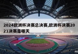 2024欧洲杯决赛总决赛,欧洲杯决赛2021决赛是哪天