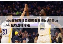 nba在线直播免费观看直播jrs明哥,nba 在线直播球迷