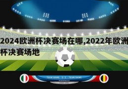 2024欧洲杯决赛场在哪,2022年欧洲杯决赛场地