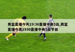 男篮直播今天19:30直播中央5台,男篮直播今天1930直播中央5台节目