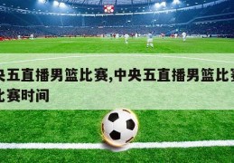 中央五直播男篮比赛,中央五直播男篮比赛三场比赛时间