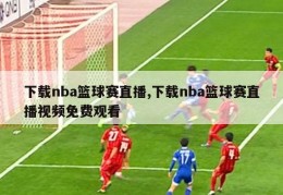 下载nba篮球赛直播,下载nba篮球赛直播视频免费观看