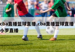 cba直播篮球直播,cba直播篮球直播 小罗直播