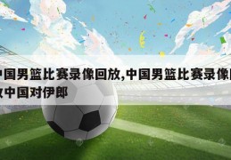 中国男篮比赛录像回放,中国男篮比赛录像回放中国对伊郎