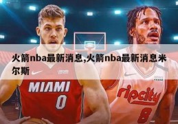 火箭nba最新消息,火箭nba最新消息米尔斯